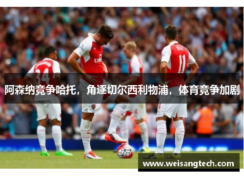 阿森纳竞争哈托，角逐切尔西利物浦，体育竞争加剧