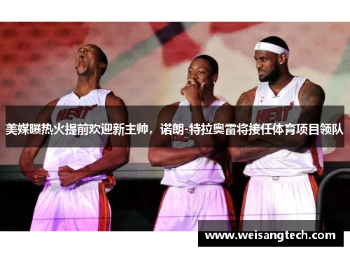 美媒曝热火提前欢迎新主帅，诺朗-特拉奥雷将接任体育项目领队